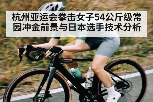 杭州亚运会拳击女子54公斤级常园冲金前景与日本选手技术分析